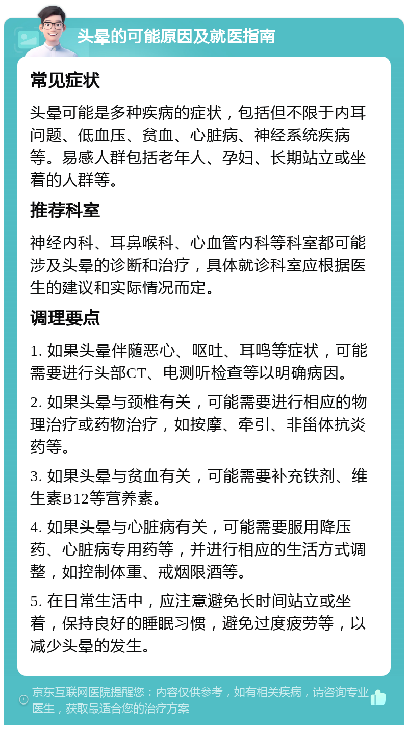 头晕的可能原因及就医指南 常见症状 头晕可能是多种疾病的症状，包括但不限于内耳问题、低血压、贫血、心脏病、神经系统疾病等。易感人群包括老年人、孕妇、长期站立或坐着的人群等。 推荐科室 神经内科、耳鼻喉科、心血管内科等科室都可能涉及头晕的诊断和治疗，具体就诊科室应根据医生的建议和实际情况而定。 调理要点 1. 如果头晕伴随恶心、呕吐、耳鸣等症状，可能需要进行头部CT、电测听检查等以明确病因。 2. 如果头晕与颈椎有关，可能需要进行相应的物理治疗或药物治疗，如按摩、牵引、非甾体抗炎药等。 3. 如果头晕与贫血有关，可能需要补充铁剂、维生素B12等营养素。 4. 如果头晕与心脏病有关，可能需要服用降压药、心脏病专用药等，并进行相应的生活方式调整，如控制体重、戒烟限酒等。 5. 在日常生活中，应注意避免长时间站立或坐着，保持良好的睡眠习惯，避免过度疲劳等，以减少头晕的发生。