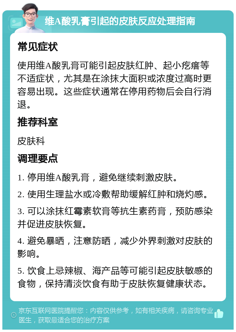 维A酸乳膏引起的皮肤反应处理指南 常见症状 使用维A酸乳膏可能引起皮肤红肿、起小疙瘩等不适症状，尤其是在涂抹大面积或浓度过高时更容易出现。这些症状通常在停用药物后会自行消退。 推荐科室 皮肤科 调理要点 1. 停用维A酸乳膏，避免继续刺激皮肤。 2. 使用生理盐水或冷敷帮助缓解红肿和烧灼感。 3. 可以涂抹红霉素软膏等抗生素药膏，预防感染并促进皮肤恢复。 4. 避免暴晒，注意防晒，减少外界刺激对皮肤的影响。 5. 饮食上忌辣椒、海产品等可能引起皮肤敏感的食物，保持清淡饮食有助于皮肤恢复健康状态。