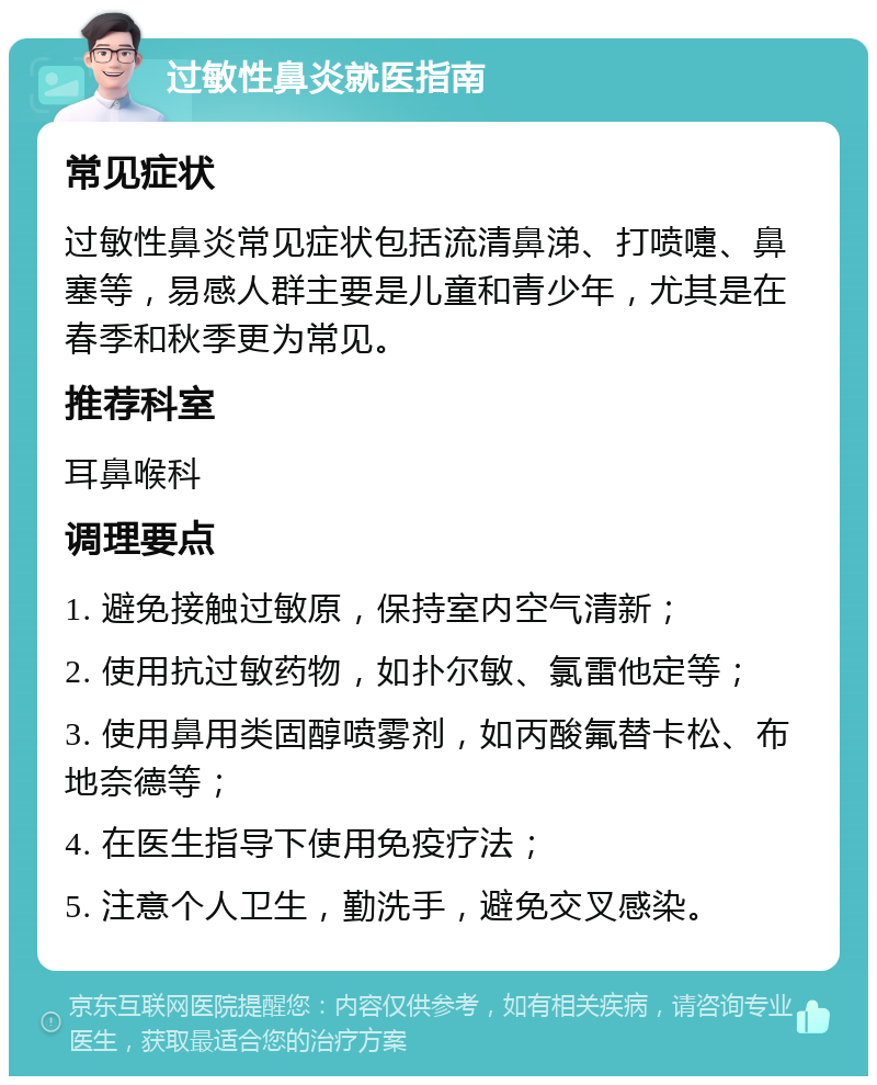 过敏性鼻炎就医指南 常见症状 过敏性鼻炎常见症状包括流清鼻涕、打喷嚏、鼻塞等，易感人群主要是儿童和青少年，尤其是在春季和秋季更为常见。 推荐科室 耳鼻喉科 调理要点 1. 避免接触过敏原，保持室内空气清新； 2. 使用抗过敏药物，如扑尔敏、氯雷他定等； 3. 使用鼻用类固醇喷雾剂，如丙酸氟替卡松、布地奈德等； 4. 在医生指导下使用免疫疗法； 5. 注意个人卫生，勤洗手，避免交叉感染。