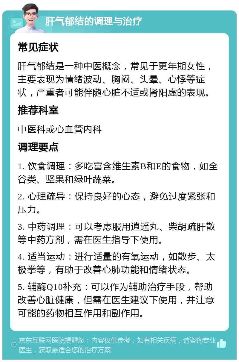 肝气郁结的调理与治疗 常见症状 肝气郁结是一种中医概念，常见于更年期女性，主要表现为情绪波动、胸闷、头晕、心悸等症状，严重者可能伴随心脏不适或肾阳虚的表现。 推荐科室 中医科或心血管内科 调理要点 1. 饮食调理：多吃富含维生素B和E的食物，如全谷类、坚果和绿叶蔬菜。 2. 心理疏导：保持良好的心态，避免过度紧张和压力。 3. 中药调理：可以考虑服用逍遥丸、柴胡疏肝散等中药方剂，需在医生指导下使用。 4. 适当运动：进行适量的有氧运动，如散步、太极拳等，有助于改善心肺功能和情绪状态。 5. 辅酶Q10补充：可以作为辅助治疗手段，帮助改善心脏健康，但需在医生建议下使用，并注意可能的药物相互作用和副作用。