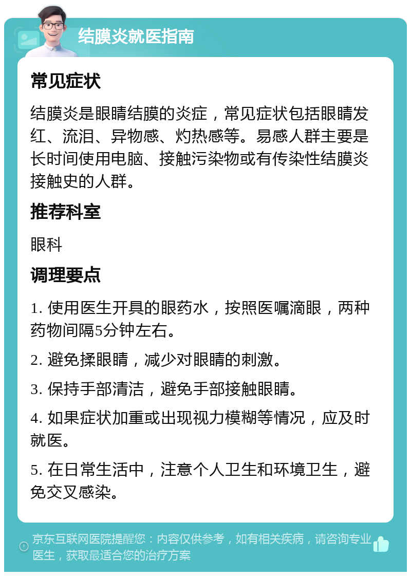 结膜炎就医指南 常见症状 结膜炎是眼睛结膜的炎症，常见症状包括眼睛发红、流泪、异物感、灼热感等。易感人群主要是长时间使用电脑、接触污染物或有传染性结膜炎接触史的人群。 推荐科室 眼科 调理要点 1. 使用医生开具的眼药水，按照医嘱滴眼，两种药物间隔5分钟左右。 2. 避免揉眼睛，减少对眼睛的刺激。 3. 保持手部清洁，避免手部接触眼睛。 4. 如果症状加重或出现视力模糊等情况，应及时就医。 5. 在日常生活中，注意个人卫生和环境卫生，避免交叉感染。