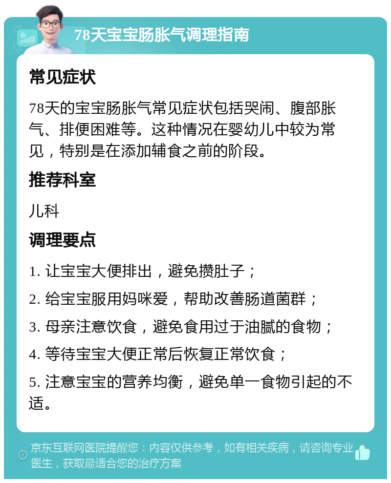 78天宝宝肠胀气调理指南 常见症状 78天的宝宝肠胀气常见症状包括哭闹、腹部胀气、排便困难等。这种情况在婴幼儿中较为常见，特别是在添加辅食之前的阶段。 推荐科室 儿科 调理要点 1. 让宝宝大便排出，避免攒肚子； 2. 给宝宝服用妈咪爱，帮助改善肠道菌群； 3. 母亲注意饮食，避免食用过于油腻的食物； 4. 等待宝宝大便正常后恢复正常饮食； 5. 注意宝宝的营养均衡，避免单一食物引起的不适。