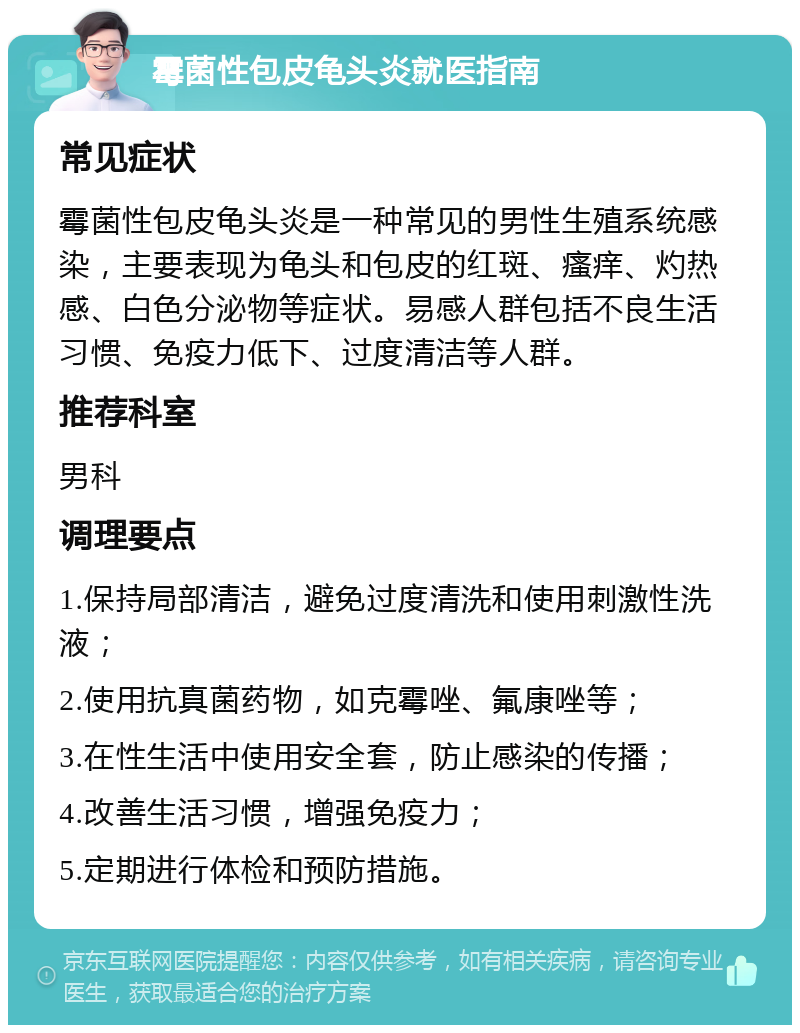 霉菌性包皮龟头炎就医指南 常见症状 霉菌性包皮龟头炎是一种常见的男性生殖系统感染，主要表现为龟头和包皮的红斑、瘙痒、灼热感、白色分泌物等症状。易感人群包括不良生活习惯、免疫力低下、过度清洁等人群。 推荐科室 男科 调理要点 1.保持局部清洁，避免过度清洗和使用刺激性洗液； 2.使用抗真菌药物，如克霉唑、氟康唑等； 3.在性生活中使用安全套，防止感染的传播； 4.改善生活习惯，增强免疫力； 5.定期进行体检和预防措施。