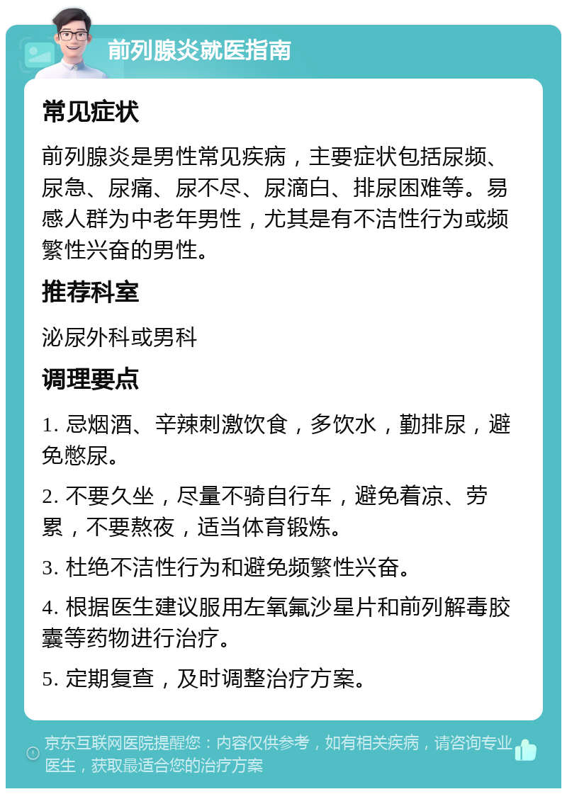 前列腺炎就医指南 常见症状 前列腺炎是男性常见疾病，主要症状包括尿频、尿急、尿痛、尿不尽、尿滴白、排尿困难等。易感人群为中老年男性，尤其是有不洁性行为或频繁性兴奋的男性。 推荐科室 泌尿外科或男科 调理要点 1. 忌烟酒、辛辣刺激饮食，多饮水，勤排尿，避免憋尿。 2. 不要久坐，尽量不骑自行车，避免着凉、劳累，不要熬夜，适当体育锻炼。 3. 杜绝不洁性行为和避免频繁性兴奋。 4. 根据医生建议服用左氧氟沙星片和前列解毒胶囊等药物进行治疗。 5. 定期复查，及时调整治疗方案。