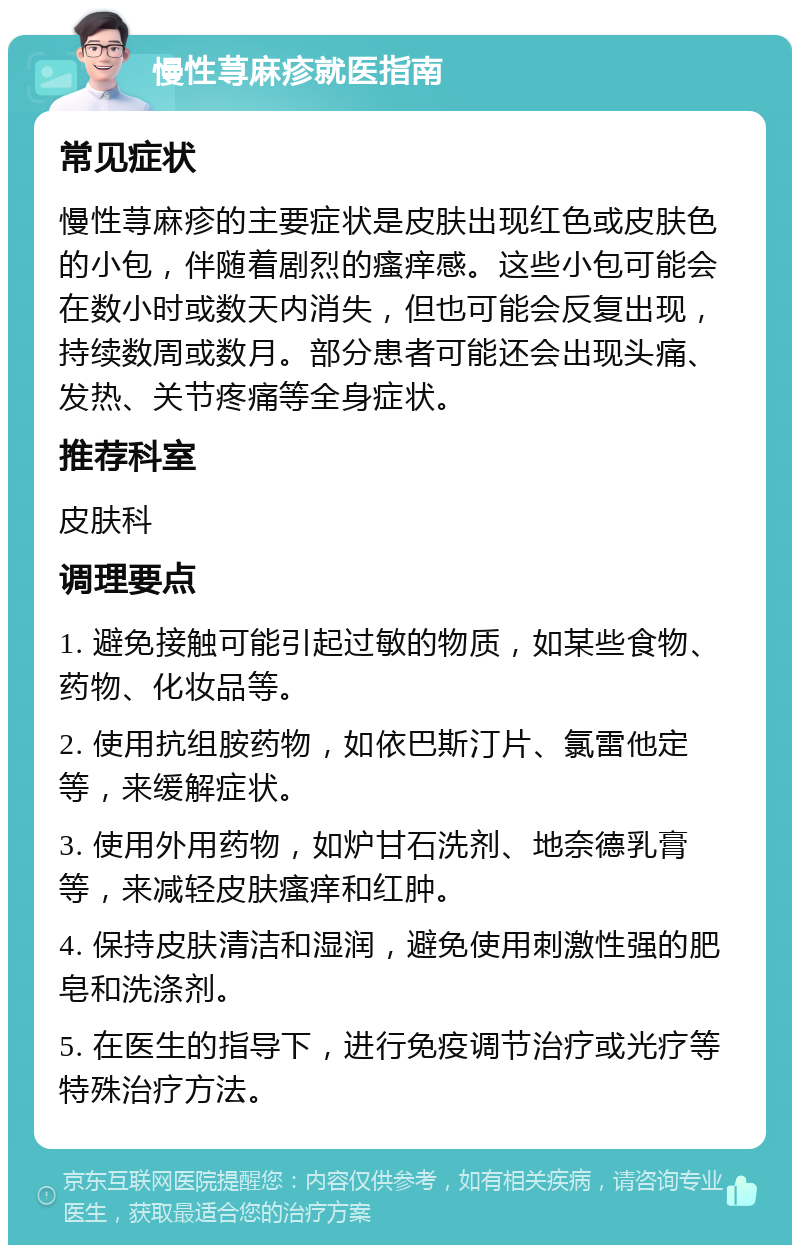 慢性荨麻疹就医指南 常见症状 慢性荨麻疹的主要症状是皮肤出现红色或皮肤色的小包，伴随着剧烈的瘙痒感。这些小包可能会在数小时或数天内消失，但也可能会反复出现，持续数周或数月。部分患者可能还会出现头痛、发热、关节疼痛等全身症状。 推荐科室 皮肤科 调理要点 1. 避免接触可能引起过敏的物质，如某些食物、药物、化妆品等。 2. 使用抗组胺药物，如依巴斯汀片、氯雷他定等，来缓解症状。 3. 使用外用药物，如炉甘石洗剂、地奈德乳膏等，来减轻皮肤瘙痒和红肿。 4. 保持皮肤清洁和湿润，避免使用刺激性强的肥皂和洗涤剂。 5. 在医生的指导下，进行免疫调节治疗或光疗等特殊治疗方法。