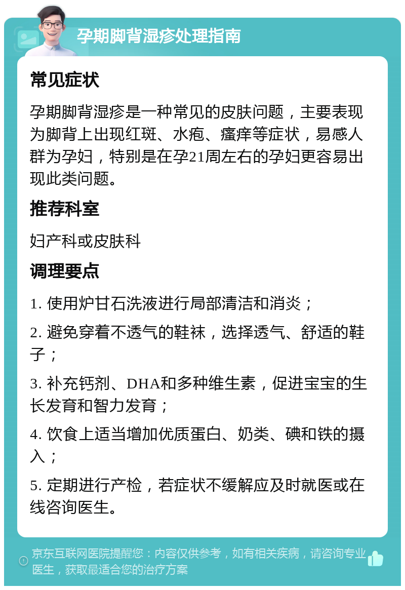 孕期脚背湿疹处理指南 常见症状 孕期脚背湿疹是一种常见的皮肤问题，主要表现为脚背上出现红斑、水疱、瘙痒等症状，易感人群为孕妇，特别是在孕21周左右的孕妇更容易出现此类问题。 推荐科室 妇产科或皮肤科 调理要点 1. 使用炉甘石洗液进行局部清洁和消炎； 2. 避免穿着不透气的鞋袜，选择透气、舒适的鞋子； 3. 补充钙剂、DHA和多种维生素，促进宝宝的生长发育和智力发育； 4. 饮食上适当增加优质蛋白、奶类、碘和铁的摄入； 5. 定期进行产检，若症状不缓解应及时就医或在线咨询医生。