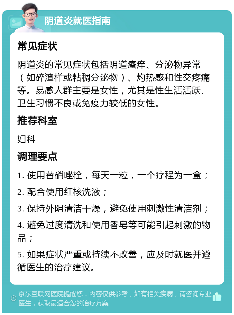 阴道炎就医指南 常见症状 阴道炎的常见症状包括阴道瘙痒、分泌物异常（如碎渣样或粘稠分泌物）、灼热感和性交疼痛等。易感人群主要是女性，尤其是性生活活跃、卫生习惯不良或免疫力较低的女性。 推荐科室 妇科 调理要点 1. 使用替硝唑栓，每天一粒，一个疗程为一盒； 2. 配合使用红核洗液； 3. 保持外阴清洁干燥，避免使用刺激性清洁剂； 4. 避免过度清洗和使用香皂等可能引起刺激的物品； 5. 如果症状严重或持续不改善，应及时就医并遵循医生的治疗建议。