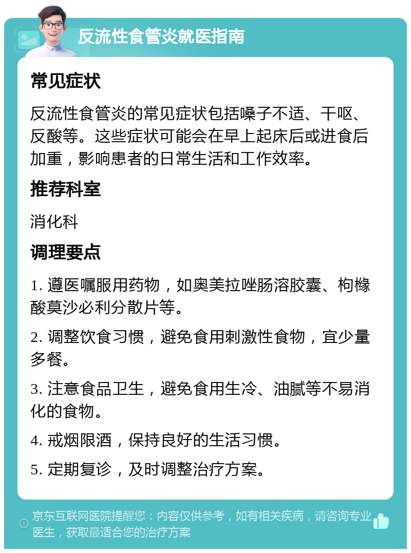 反流性食管炎就医指南 常见症状 反流性食管炎的常见症状包括嗓子不适、干呕、反酸等。这些症状可能会在早上起床后或进食后加重，影响患者的日常生活和工作效率。 推荐科室 消化科 调理要点 1. 遵医嘱服用药物，如奥美拉唑肠溶胶囊、枸橼酸莫沙必利分散片等。 2. 调整饮食习惯，避免食用刺激性食物，宜少量多餐。 3. 注意食品卫生，避免食用生冷、油腻等不易消化的食物。 4. 戒烟限酒，保持良好的生活习惯。 5. 定期复诊，及时调整治疗方案。