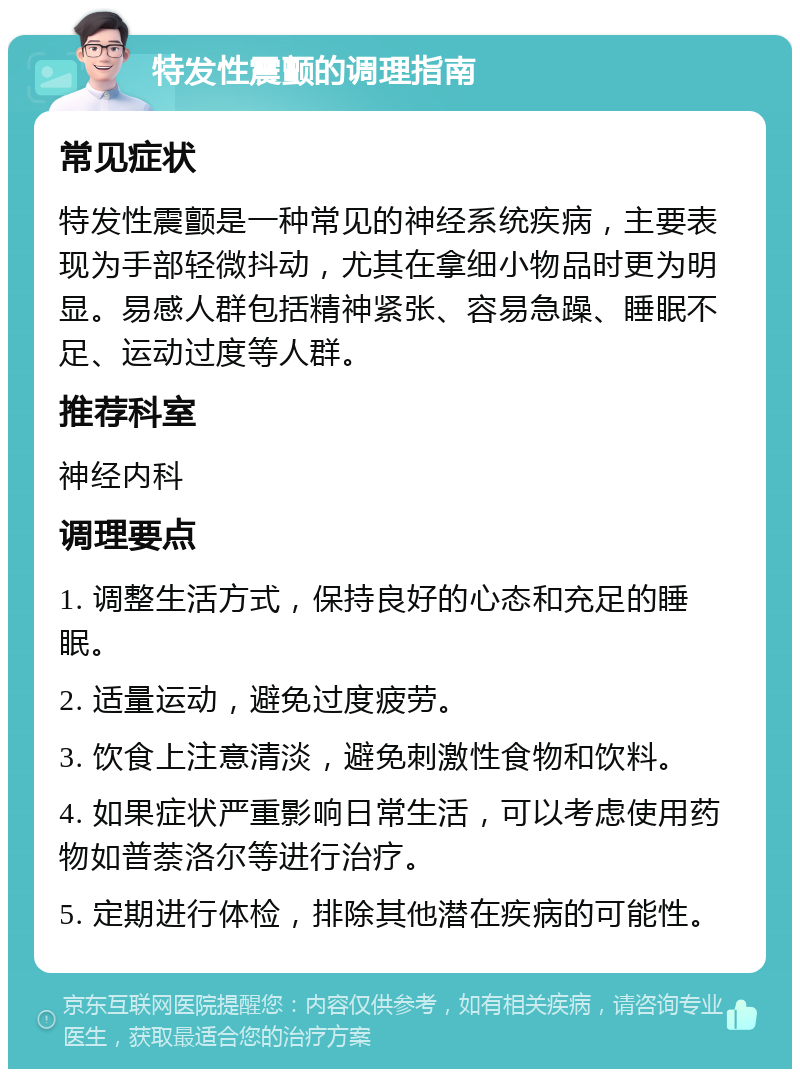 特发性震颤的调理指南 常见症状 特发性震颤是一种常见的神经系统疾病，主要表现为手部轻微抖动，尤其在拿细小物品时更为明显。易感人群包括精神紧张、容易急躁、睡眠不足、运动过度等人群。 推荐科室 神经内科 调理要点 1. 调整生活方式，保持良好的心态和充足的睡眠。 2. 适量运动，避免过度疲劳。 3. 饮食上注意清淡，避免刺激性食物和饮料。 4. 如果症状严重影响日常生活，可以考虑使用药物如普萘洛尔等进行治疗。 5. 定期进行体检，排除其他潜在疾病的可能性。