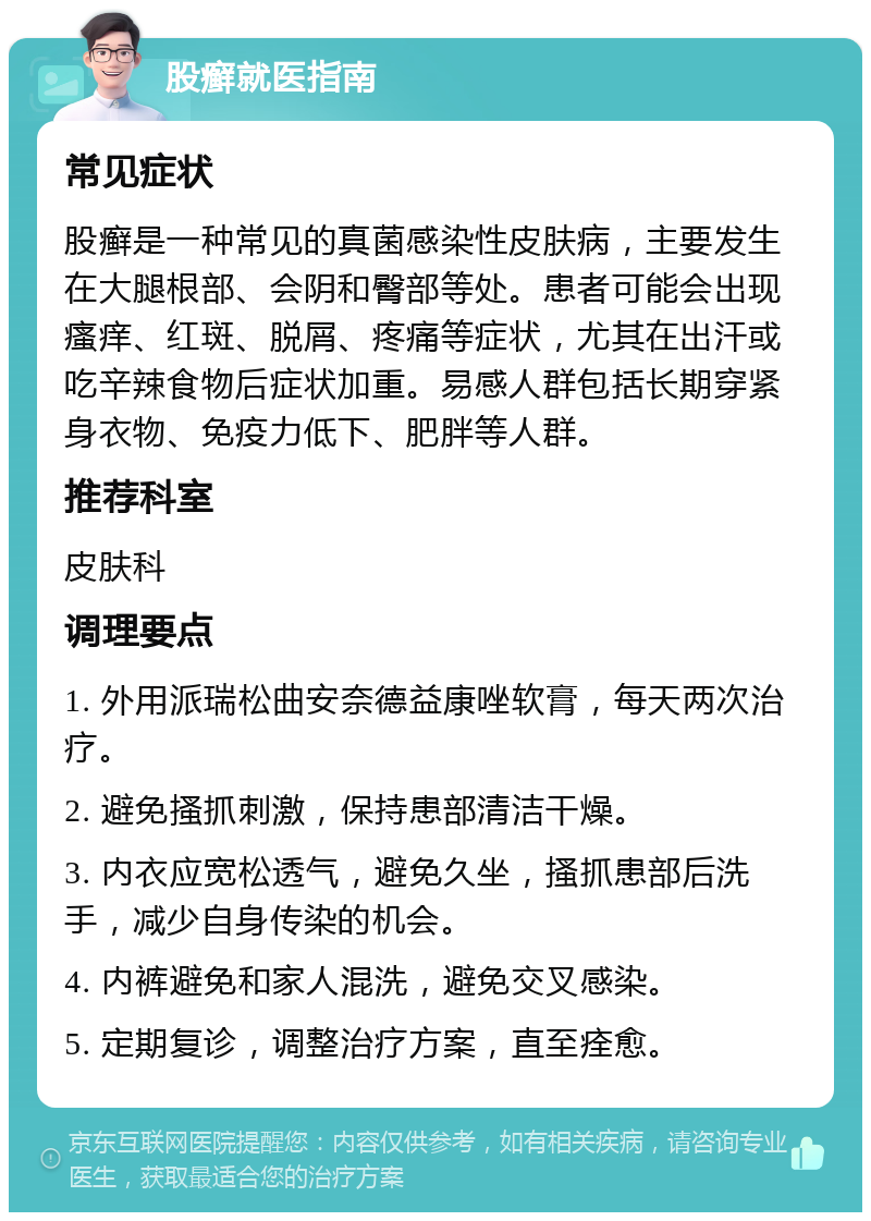 股癣就医指南 常见症状 股癣是一种常见的真菌感染性皮肤病，主要发生在大腿根部、会阴和臀部等处。患者可能会出现瘙痒、红斑、脱屑、疼痛等症状，尤其在出汗或吃辛辣食物后症状加重。易感人群包括长期穿紧身衣物、免疫力低下、肥胖等人群。 推荐科室 皮肤科 调理要点 1. 外用派瑞松曲安奈德益康唑软膏，每天两次治疗。 2. 避免搔抓刺激，保持患部清洁干燥。 3. 内衣应宽松透气，避免久坐，搔抓患部后洗手，减少自身传染的机会。 4. 内裤避免和家人混洗，避免交叉感染。 5. 定期复诊，调整治疗方案，直至痊愈。