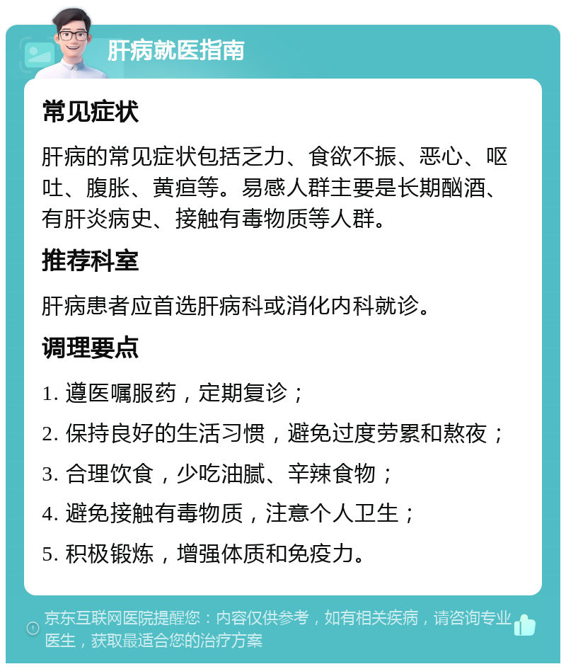 肝病就医指南 常见症状 肝病的常见症状包括乏力、食欲不振、恶心、呕吐、腹胀、黄疸等。易感人群主要是长期酗酒、有肝炎病史、接触有毒物质等人群。 推荐科室 肝病患者应首选肝病科或消化内科就诊。 调理要点 1. 遵医嘱服药，定期复诊； 2. 保持良好的生活习惯，避免过度劳累和熬夜； 3. 合理饮食，少吃油腻、辛辣食物； 4. 避免接触有毒物质，注意个人卫生； 5. 积极锻炼，增强体质和免疫力。