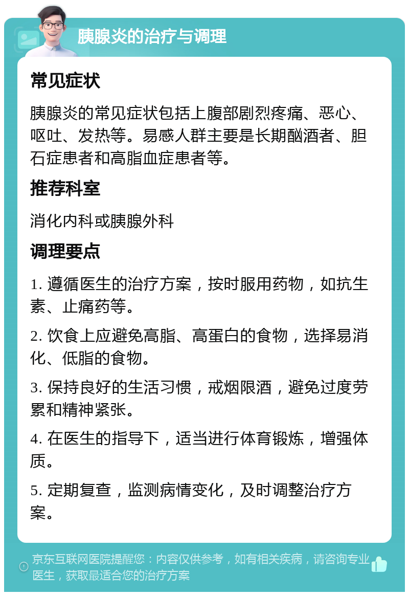 胰腺炎的治疗与调理 常见症状 胰腺炎的常见症状包括上腹部剧烈疼痛、恶心、呕吐、发热等。易感人群主要是长期酗酒者、胆石症患者和高脂血症患者等。 推荐科室 消化内科或胰腺外科 调理要点 1. 遵循医生的治疗方案，按时服用药物，如抗生素、止痛药等。 2. 饮食上应避免高脂、高蛋白的食物，选择易消化、低脂的食物。 3. 保持良好的生活习惯，戒烟限酒，避免过度劳累和精神紧张。 4. 在医生的指导下，适当进行体育锻炼，增强体质。 5. 定期复查，监测病情变化，及时调整治疗方案。