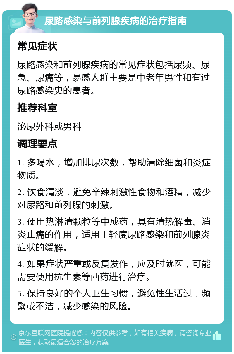 尿路感染与前列腺疾病的治疗指南 常见症状 尿路感染和前列腺疾病的常见症状包括尿频、尿急、尿痛等，易感人群主要是中老年男性和有过尿路感染史的患者。 推荐科室 泌尿外科或男科 调理要点 1. 多喝水，增加排尿次数，帮助清除细菌和炎症物质。 2. 饮食清淡，避免辛辣刺激性食物和酒精，减少对尿路和前列腺的刺激。 3. 使用热淋清颗粒等中成药，具有清热解毒、消炎止痛的作用，适用于轻度尿路感染和前列腺炎症状的缓解。 4. 如果症状严重或反复发作，应及时就医，可能需要使用抗生素等西药进行治疗。 5. 保持良好的个人卫生习惯，避免性生活过于频繁或不洁，减少感染的风险。