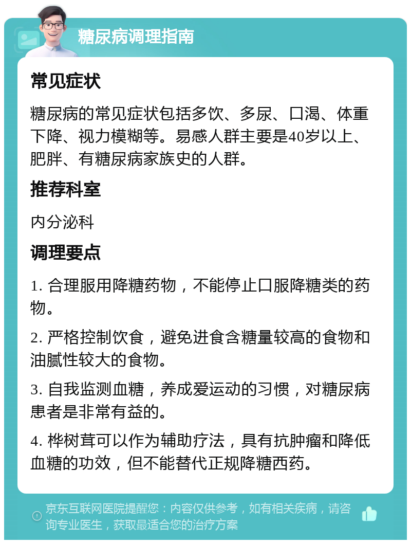 糖尿病调理指南 常见症状 糖尿病的常见症状包括多饮、多尿、口渴、体重下降、视力模糊等。易感人群主要是40岁以上、肥胖、有糖尿病家族史的人群。 推荐科室 内分泌科 调理要点 1. 合理服用降糖药物，不能停止口服降糖类的药物。 2. 严格控制饮食，避免进食含糖量较高的食物和油腻性较大的食物。 3. 自我监测血糖，养成爱运动的习惯，对糖尿病患者是非常有益的。 4. 桦树茸可以作为辅助疗法，具有抗肿瘤和降低血糖的功效，但不能替代正规降糖西药。