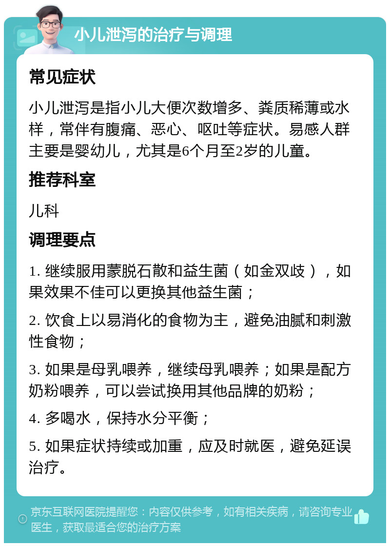 小儿泄泻的治疗与调理 常见症状 小儿泄泻是指小儿大便次数增多、粪质稀薄或水样，常伴有腹痛、恶心、呕吐等症状。易感人群主要是婴幼儿，尤其是6个月至2岁的儿童。 推荐科室 儿科 调理要点 1. 继续服用蒙脱石散和益生菌（如金双歧），如果效果不佳可以更换其他益生菌； 2. 饮食上以易消化的食物为主，避免油腻和刺激性食物； 3. 如果是母乳喂养，继续母乳喂养；如果是配方奶粉喂养，可以尝试换用其他品牌的奶粉； 4. 多喝水，保持水分平衡； 5. 如果症状持续或加重，应及时就医，避免延误治疗。