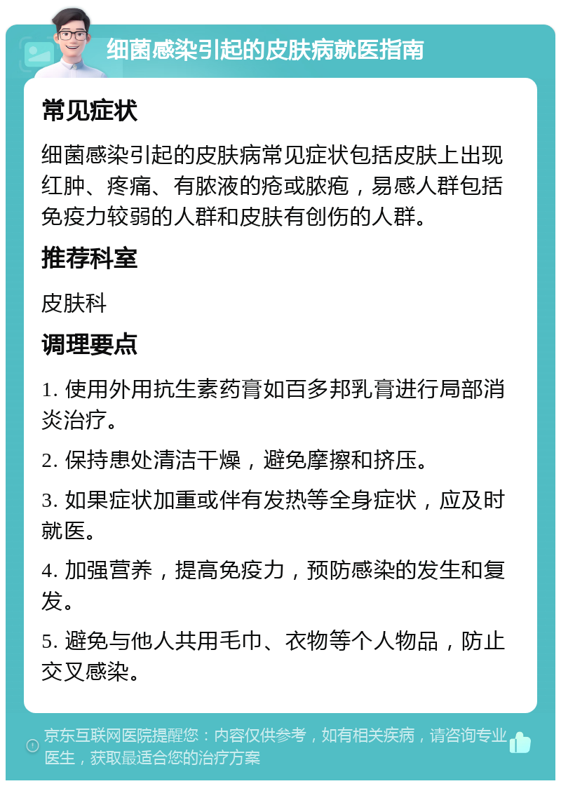 细菌感染引起的皮肤病就医指南 常见症状 细菌感染引起的皮肤病常见症状包括皮肤上出现红肿、疼痛、有脓液的疮或脓疱，易感人群包括免疫力较弱的人群和皮肤有创伤的人群。 推荐科室 皮肤科 调理要点 1. 使用外用抗生素药膏如百多邦乳膏进行局部消炎治疗。 2. 保持患处清洁干燥，避免摩擦和挤压。 3. 如果症状加重或伴有发热等全身症状，应及时就医。 4. 加强营养，提高免疫力，预防感染的发生和复发。 5. 避免与他人共用毛巾、衣物等个人物品，防止交叉感染。