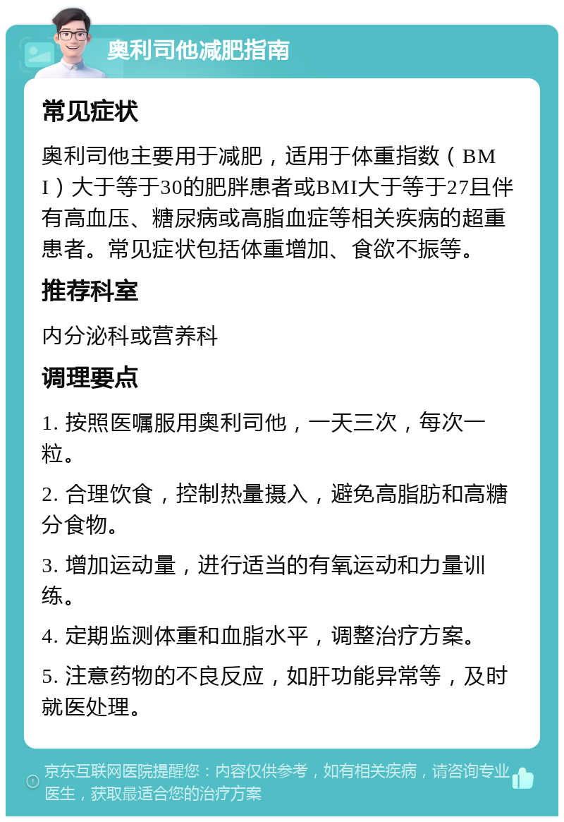 奥利司他减肥指南 常见症状 奥利司他主要用于减肥，适用于体重指数（BMI）大于等于30的肥胖患者或BMI大于等于27且伴有高血压、糖尿病或高脂血症等相关疾病的超重患者。常见症状包括体重增加、食欲不振等。 推荐科室 内分泌科或营养科 调理要点 1. 按照医嘱服用奥利司他，一天三次，每次一粒。 2. 合理饮食，控制热量摄入，避免高脂肪和高糖分食物。 3. 增加运动量，进行适当的有氧运动和力量训练。 4. 定期监测体重和血脂水平，调整治疗方案。 5. 注意药物的不良反应，如肝功能异常等，及时就医处理。