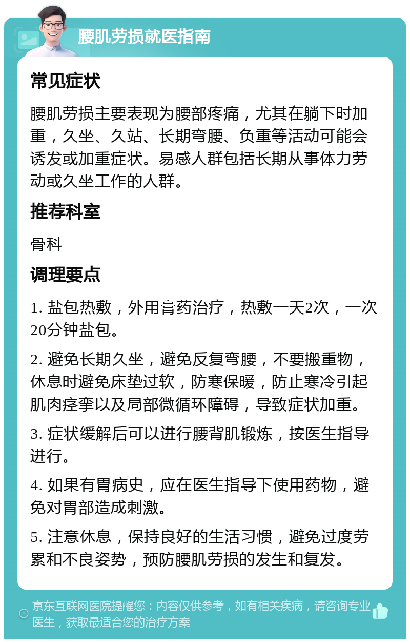 腰肌劳损就医指南 常见症状 腰肌劳损主要表现为腰部疼痛，尤其在躺下时加重，久坐、久站、长期弯腰、负重等活动可能会诱发或加重症状。易感人群包括长期从事体力劳动或久坐工作的人群。 推荐科室 骨科 调理要点 1. 盐包热敷，外用膏药治疗，热敷一天2次，一次20分钟盐包。 2. 避免长期久坐，避免反复弯腰，不要搬重物，休息时避免床垫过软，防寒保暖，防止寒冷引起肌肉痉挛以及局部微循环障碍，导致症状加重。 3. 症状缓解后可以进行腰背肌锻炼，按医生指导进行。 4. 如果有胃病史，应在医生指导下使用药物，避免对胃部造成刺激。 5. 注意休息，保持良好的生活习惯，避免过度劳累和不良姿势，预防腰肌劳损的发生和复发。