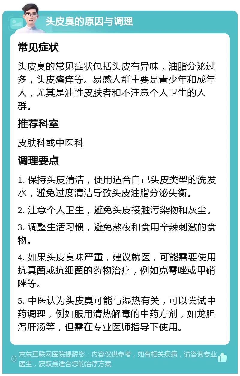 头皮臭的原因与调理 常见症状 头皮臭的常见症状包括头皮有异味，油脂分泌过多，头皮瘙痒等。易感人群主要是青少年和成年人，尤其是油性皮肤者和不注意个人卫生的人群。 推荐科室 皮肤科或中医科 调理要点 1. 保持头皮清洁，使用适合自己头皮类型的洗发水，避免过度清洁导致头皮油脂分泌失衡。 2. 注意个人卫生，避免头皮接触污染物和灰尘。 3. 调整生活习惯，避免熬夜和食用辛辣刺激的食物。 4. 如果头皮臭味严重，建议就医，可能需要使用抗真菌或抗细菌的药物治疗，例如克霉唑或甲硝唑等。 5. 中医认为头皮臭可能与湿热有关，可以尝试中药调理，例如服用清热解毒的中药方剂，如龙胆泻肝汤等，但需在专业医师指导下使用。