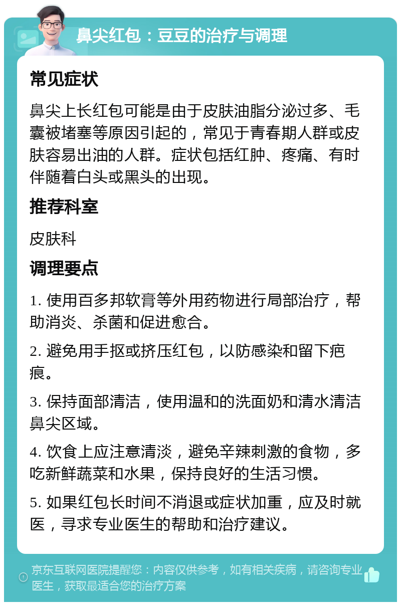 鼻尖红包：豆豆的治疗与调理 常见症状 鼻尖上长红包可能是由于皮肤油脂分泌过多、毛囊被堵塞等原因引起的，常见于青春期人群或皮肤容易出油的人群。症状包括红肿、疼痛、有时伴随着白头或黑头的出现。 推荐科室 皮肤科 调理要点 1. 使用百多邦软膏等外用药物进行局部治疗，帮助消炎、杀菌和促进愈合。 2. 避免用手抠或挤压红包，以防感染和留下疤痕。 3. 保持面部清洁，使用温和的洗面奶和清水清洁鼻尖区域。 4. 饮食上应注意清淡，避免辛辣刺激的食物，多吃新鲜蔬菜和水果，保持良好的生活习惯。 5. 如果红包长时间不消退或症状加重，应及时就医，寻求专业医生的帮助和治疗建议。