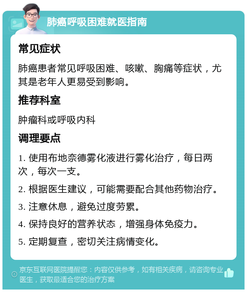 肺癌呼吸困难就医指南 常见症状 肺癌患者常见呼吸困难、咳嗽、胸痛等症状，尤其是老年人更易受到影响。 推荐科室 肿瘤科或呼吸内科 调理要点 1. 使用布地奈德雾化液进行雾化治疗，每日两次，每次一支。 2. 根据医生建议，可能需要配合其他药物治疗。 3. 注意休息，避免过度劳累。 4. 保持良好的营养状态，增强身体免疫力。 5. 定期复查，密切关注病情变化。