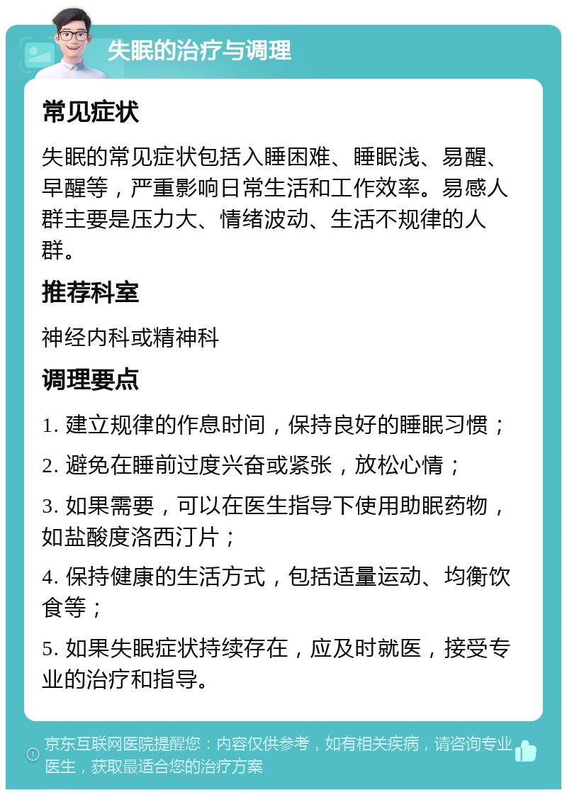 失眠的治疗与调理 常见症状 失眠的常见症状包括入睡困难、睡眠浅、易醒、早醒等，严重影响日常生活和工作效率。易感人群主要是压力大、情绪波动、生活不规律的人群。 推荐科室 神经内科或精神科 调理要点 1. 建立规律的作息时间，保持良好的睡眠习惯； 2. 避免在睡前过度兴奋或紧张，放松心情； 3. 如果需要，可以在医生指导下使用助眠药物，如盐酸度洛西汀片； 4. 保持健康的生活方式，包括适量运动、均衡饮食等； 5. 如果失眠症状持续存在，应及时就医，接受专业的治疗和指导。