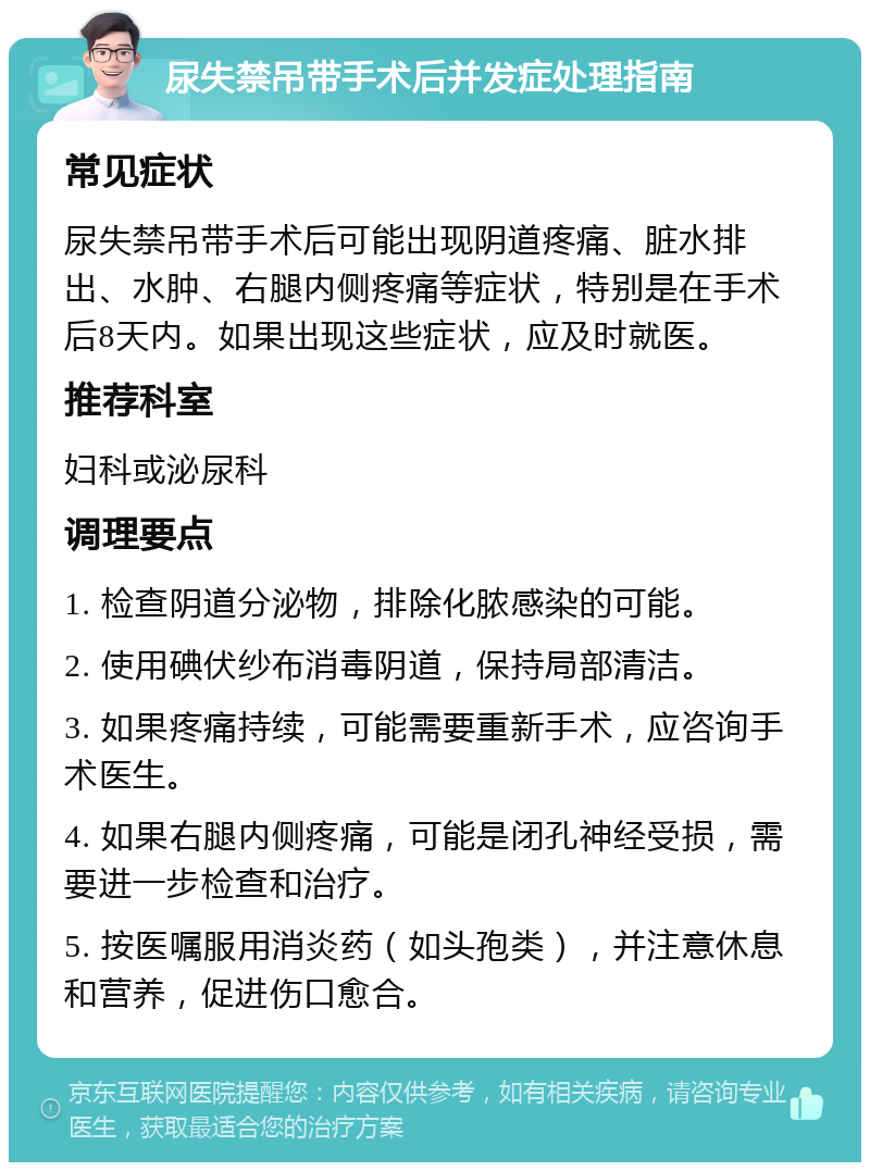 尿失禁吊带手术后并发症处理指南 常见症状 尿失禁吊带手术后可能出现阴道疼痛、脏水排出、水肿、右腿内侧疼痛等症状，特别是在手术后8天内。如果出现这些症状，应及时就医。 推荐科室 妇科或泌尿科 调理要点 1. 检查阴道分泌物，排除化脓感染的可能。 2. 使用碘伏纱布消毒阴道，保持局部清洁。 3. 如果疼痛持续，可能需要重新手术，应咨询手术医生。 4. 如果右腿内侧疼痛，可能是闭孔神经受损，需要进一步检查和治疗。 5. 按医嘱服用消炎药（如头孢类），并注意休息和营养，促进伤口愈合。