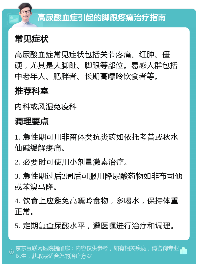 高尿酸血症引起的脚跟疼痛治疗指南 常见症状 高尿酸血症常见症状包括关节疼痛、红肿、僵硬，尤其是大脚趾、脚跟等部位。易感人群包括中老年人、肥胖者、长期高嘌呤饮食者等。 推荐科室 内科或风湿免疫科 调理要点 1. 急性期可用非菑体类抗炎药如依托考昔或秋水仙碱缓解疼痛。 2. 必要时可使用小剂量激素治疗。 3. 急性期过后2周后可服用降尿酸药物如非布司他或苯溴马隆。 4. 饮食上应避免高嘌呤食物，多喝水，保持体重正常。 5. 定期复查尿酸水平，遵医嘱进行治疗和调理。