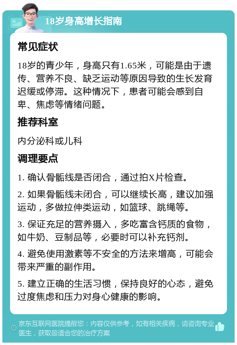 18岁身高增长指南 常见症状 18岁的青少年，身高只有1.65米，可能是由于遗传、营养不良、缺乏运动等原因导致的生长发育迟缓或停滞。这种情况下，患者可能会感到自卑、焦虑等情绪问题。 推荐科室 内分泌科或儿科 调理要点 1. 确认骨骺线是否闭合，通过拍X片检查。 2. 如果骨骺线未闭合，可以继续长高，建议加强运动，多做拉伸类运动，如篮球、跳绳等。 3. 保证充足的营养摄入，多吃富含钙质的食物，如牛奶、豆制品等，必要时可以补充钙剂。 4. 避免使用激素等不安全的方法来增高，可能会带来严重的副作用。 5. 建立正确的生活习惯，保持良好的心态，避免过度焦虑和压力对身心健康的影响。