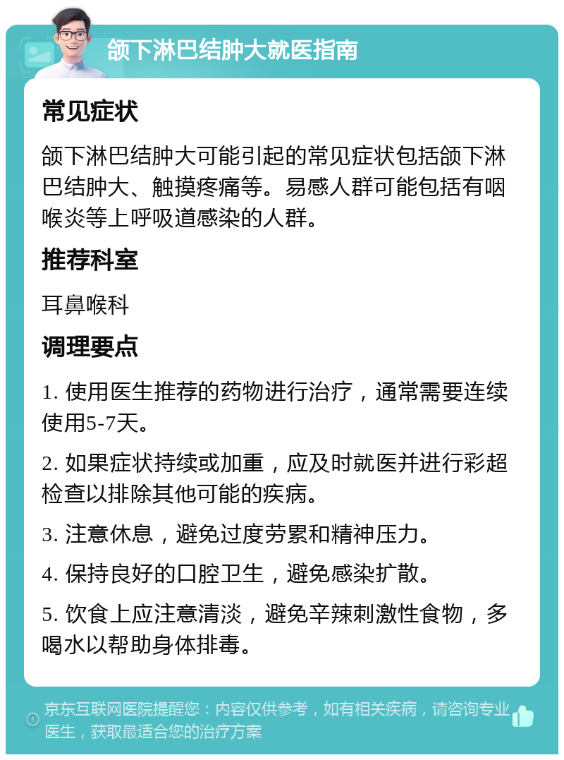 颌下淋巴结肿大就医指南 常见症状 颌下淋巴结肿大可能引起的常见症状包括颌下淋巴结肿大、触摸疼痛等。易感人群可能包括有咽喉炎等上呼吸道感染的人群。 推荐科室 耳鼻喉科 调理要点 1. 使用医生推荐的药物进行治疗，通常需要连续使用5-7天。 2. 如果症状持续或加重，应及时就医并进行彩超检查以排除其他可能的疾病。 3. 注意休息，避免过度劳累和精神压力。 4. 保持良好的口腔卫生，避免感染扩散。 5. 饮食上应注意清淡，避免辛辣刺激性食物，多喝水以帮助身体排毒。