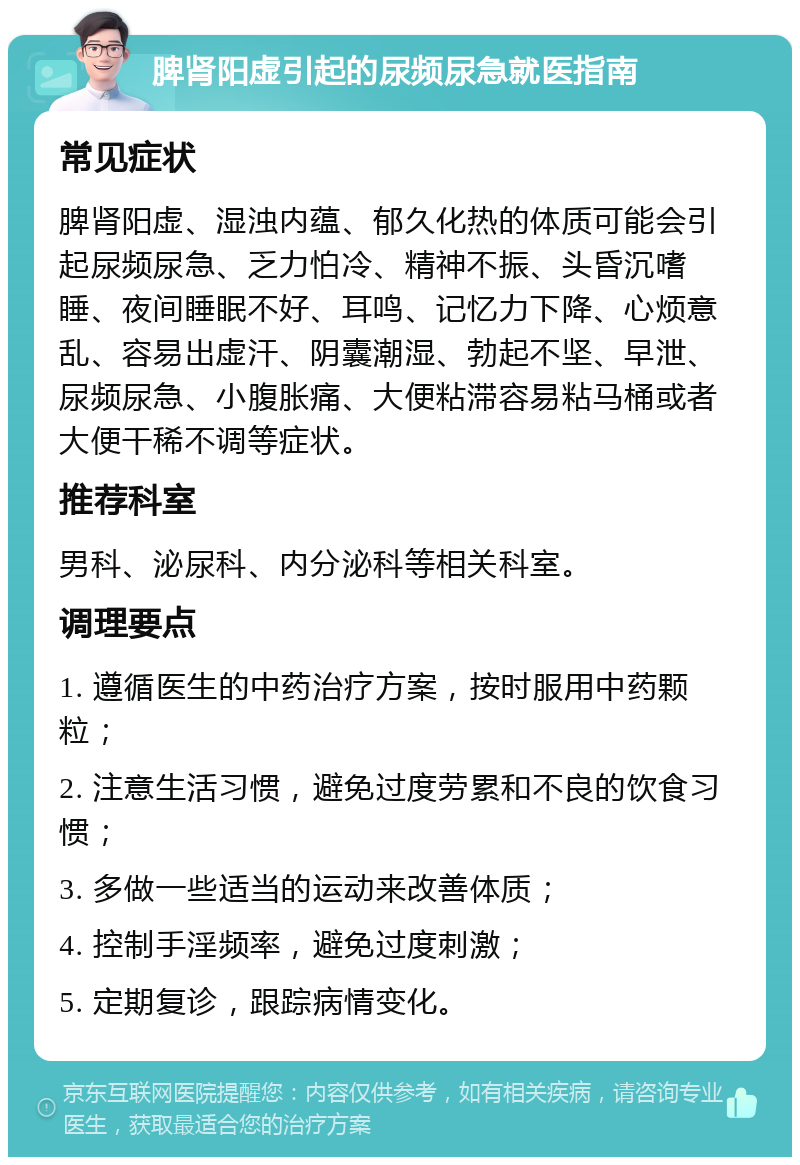 脾肾阳虚引起的尿频尿急就医指南 常见症状 脾肾阳虚、湿浊内蕴、郁久化热的体质可能会引起尿频尿急、乏力怕冷、精神不振、头昏沉嗜睡、夜间睡眠不好、耳鸣、记忆力下降、心烦意乱、容易出虚汗、阴囊潮湿、勃起不坚、早泄、尿频尿急、小腹胀痛、大便粘滞容易粘马桶或者大便干稀不调等症状。 推荐科室 男科、泌尿科、内分泌科等相关科室。 调理要点 1. 遵循医生的中药治疗方案，按时服用中药颗粒； 2. 注意生活习惯，避免过度劳累和不良的饮食习惯； 3. 多做一些适当的运动来改善体质； 4. 控制手淫频率，避免过度刺激； 5. 定期复诊，跟踪病情变化。