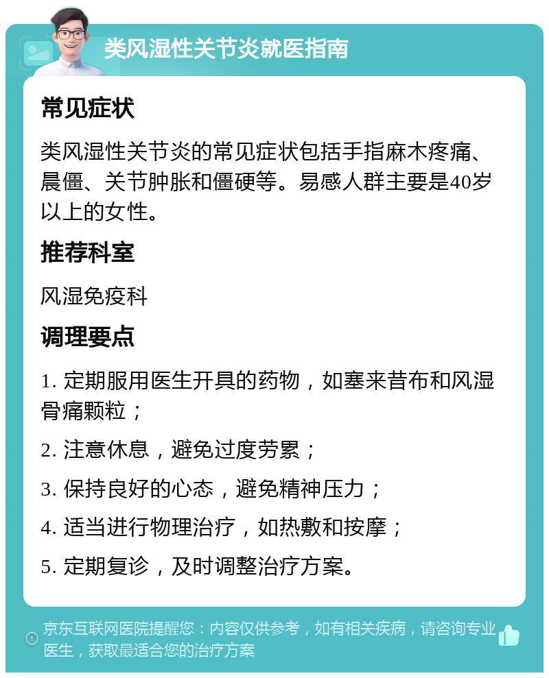 类风湿性关节炎就医指南 常见症状 类风湿性关节炎的常见症状包括手指麻木疼痛、晨僵、关节肿胀和僵硬等。易感人群主要是40岁以上的女性。 推荐科室 风湿免疫科 调理要点 1. 定期服用医生开具的药物，如塞来昔布和风湿骨痛颗粒； 2. 注意休息，避免过度劳累； 3. 保持良好的心态，避免精神压力； 4. 适当进行物理治疗，如热敷和按摩； 5. 定期复诊，及时调整治疗方案。