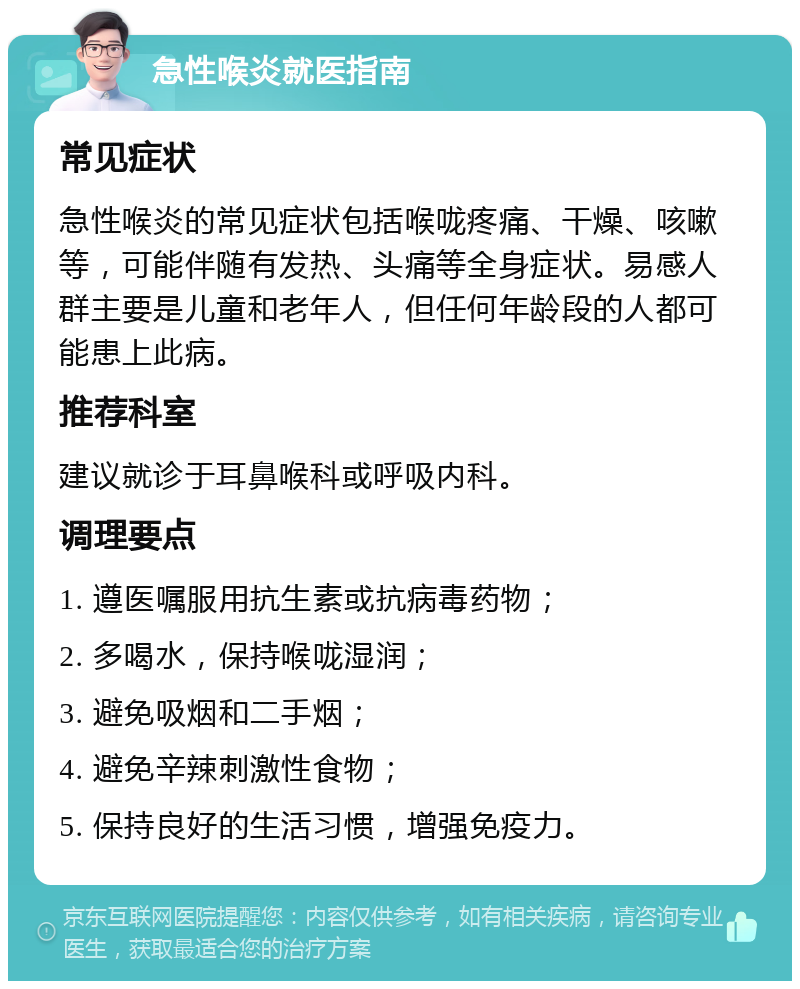 急性喉炎就医指南 常见症状 急性喉炎的常见症状包括喉咙疼痛、干燥、咳嗽等，可能伴随有发热、头痛等全身症状。易感人群主要是儿童和老年人，但任何年龄段的人都可能患上此病。 推荐科室 建议就诊于耳鼻喉科或呼吸内科。 调理要点 1. 遵医嘱服用抗生素或抗病毒药物； 2. 多喝水，保持喉咙湿润； 3. 避免吸烟和二手烟； 4. 避免辛辣刺激性食物； 5. 保持良好的生活习惯，增强免疫力。