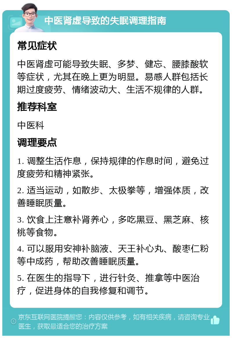 中医肾虚导致的失眠调理指南 常见症状 中医肾虚可能导致失眠、多梦、健忘、腰膝酸软等症状，尤其在晚上更为明显。易感人群包括长期过度疲劳、情绪波动大、生活不规律的人群。 推荐科室 中医科 调理要点 1. 调整生活作息，保持规律的作息时间，避免过度疲劳和精神紧张。 2. 适当运动，如散步、太极拳等，增强体质，改善睡眠质量。 3. 饮食上注意补肾养心，多吃黑豆、黑芝麻、核桃等食物。 4. 可以服用安神补脑液、天王补心丸、酸枣仁粉等中成药，帮助改善睡眠质量。 5. 在医生的指导下，进行针灸、推拿等中医治疗，促进身体的自我修复和调节。