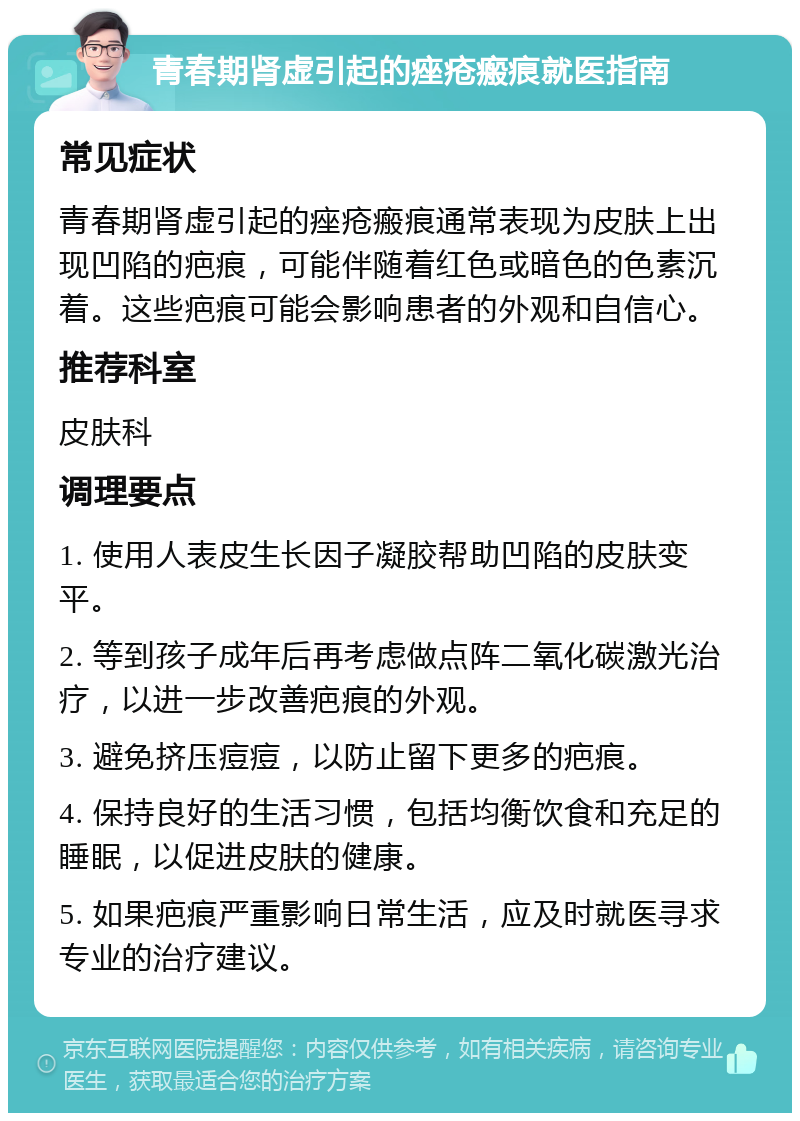 青春期肾虚引起的痤疮瘢痕就医指南 常见症状 青春期肾虚引起的痤疮瘢痕通常表现为皮肤上出现凹陷的疤痕，可能伴随着红色或暗色的色素沉着。这些疤痕可能会影响患者的外观和自信心。 推荐科室 皮肤科 调理要点 1. 使用人表皮生长因子凝胶帮助凹陷的皮肤变平。 2. 等到孩子成年后再考虑做点阵二氧化碳激光治疗，以进一步改善疤痕的外观。 3. 避免挤压痘痘，以防止留下更多的疤痕。 4. 保持良好的生活习惯，包括均衡饮食和充足的睡眠，以促进皮肤的健康。 5. 如果疤痕严重影响日常生活，应及时就医寻求专业的治疗建议。