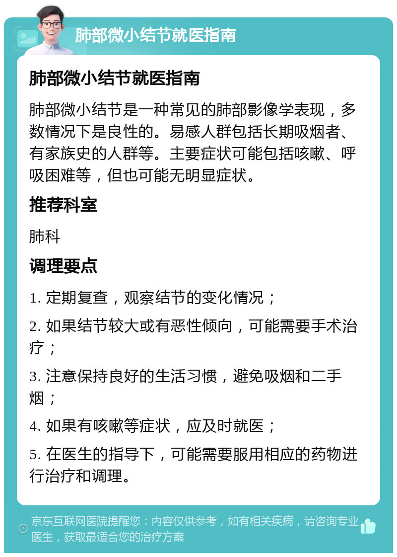 肺部微小结节就医指南 肺部微小结节就医指南 肺部微小结节是一种常见的肺部影像学表现，多数情况下是良性的。易感人群包括长期吸烟者、有家族史的人群等。主要症状可能包括咳嗽、呼吸困难等，但也可能无明显症状。 推荐科室 肺科 调理要点 1. 定期复查，观察结节的变化情况； 2. 如果结节较大或有恶性倾向，可能需要手术治疗； 3. 注意保持良好的生活习惯，避免吸烟和二手烟； 4. 如果有咳嗽等症状，应及时就医； 5. 在医生的指导下，可能需要服用相应的药物进行治疗和调理。