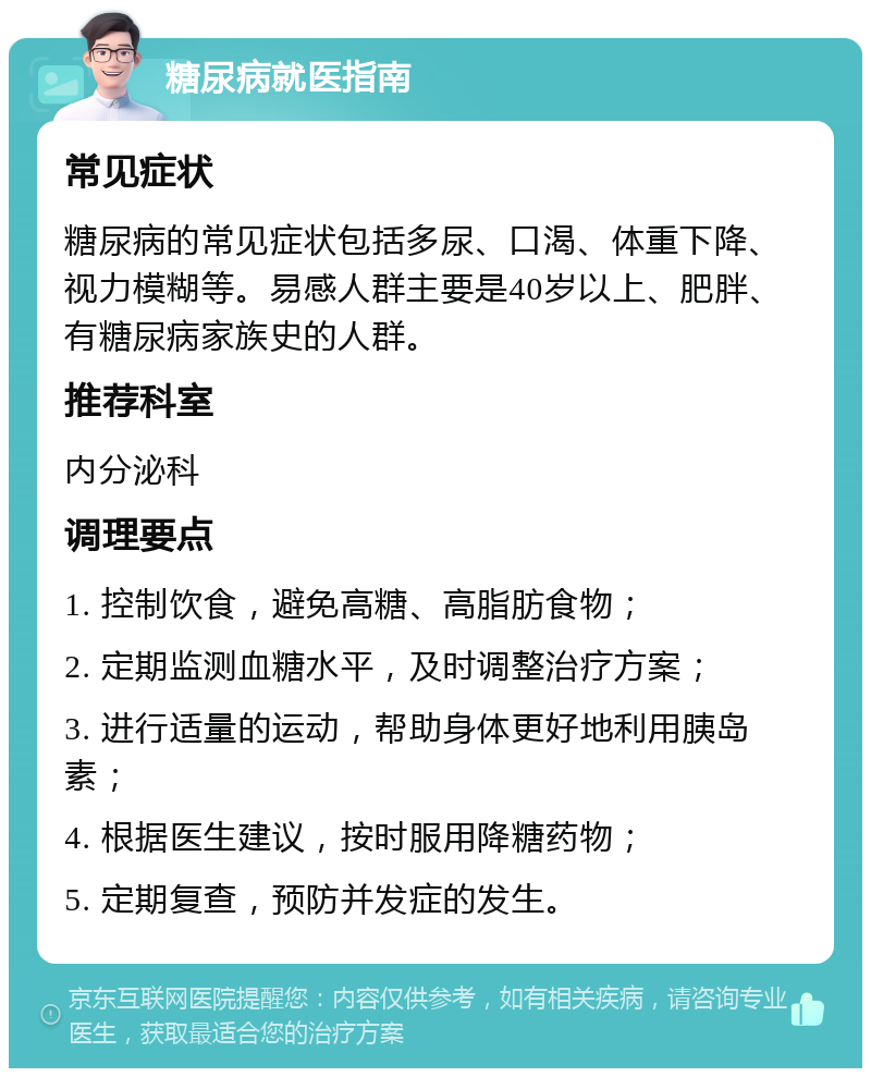 糖尿病就医指南 常见症状 糖尿病的常见症状包括多尿、口渴、体重下降、视力模糊等。易感人群主要是40岁以上、肥胖、有糖尿病家族史的人群。 推荐科室 内分泌科 调理要点 1. 控制饮食，避免高糖、高脂肪食物； 2. 定期监测血糖水平，及时调整治疗方案； 3. 进行适量的运动，帮助身体更好地利用胰岛素； 4. 根据医生建议，按时服用降糖药物； 5. 定期复查，预防并发症的发生。