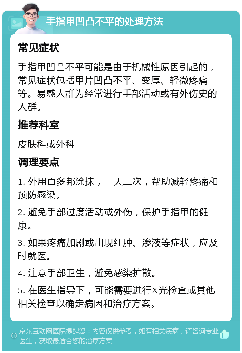 手指甲凹凸不平的处理方法 常见症状 手指甲凹凸不平可能是由于机械性原因引起的，常见症状包括甲片凹凸不平、变厚、轻微疼痛等。易感人群为经常进行手部活动或有外伤史的人群。 推荐科室 皮肤科或外科 调理要点 1. 外用百多邦涂抹，一天三次，帮助减轻疼痛和预防感染。 2. 避免手部过度活动或外伤，保护手指甲的健康。 3. 如果疼痛加剧或出现红肿、渗液等症状，应及时就医。 4. 注意手部卫生，避免感染扩散。 5. 在医生指导下，可能需要进行X光检查或其他相关检查以确定病因和治疗方案。