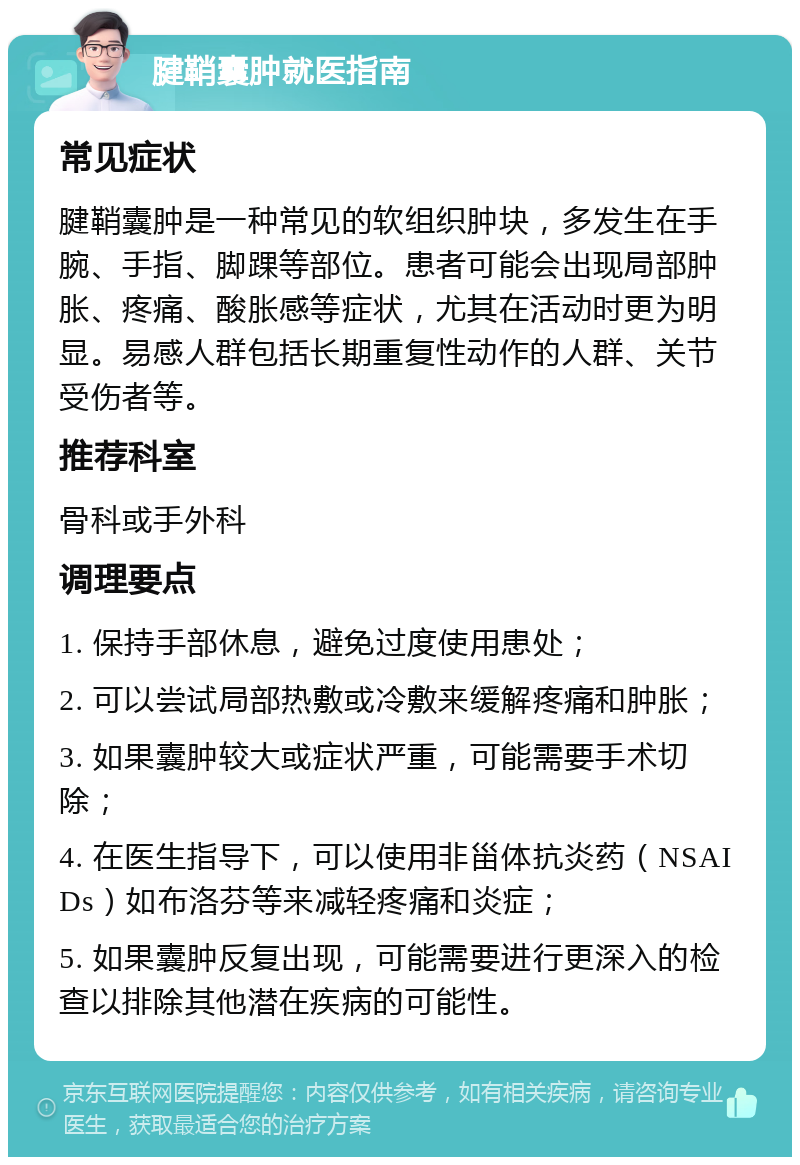 腱鞘囊肿就医指南 常见症状 腱鞘囊肿是一种常见的软组织肿块，多发生在手腕、手指、脚踝等部位。患者可能会出现局部肿胀、疼痛、酸胀感等症状，尤其在活动时更为明显。易感人群包括长期重复性动作的人群、关节受伤者等。 推荐科室 骨科或手外科 调理要点 1. 保持手部休息，避免过度使用患处； 2. 可以尝试局部热敷或冷敷来缓解疼痛和肿胀； 3. 如果囊肿较大或症状严重，可能需要手术切除； 4. 在医生指导下，可以使用非甾体抗炎药（NSAIDs）如布洛芬等来减轻疼痛和炎症； 5. 如果囊肿反复出现，可能需要进行更深入的检查以排除其他潜在疾病的可能性。