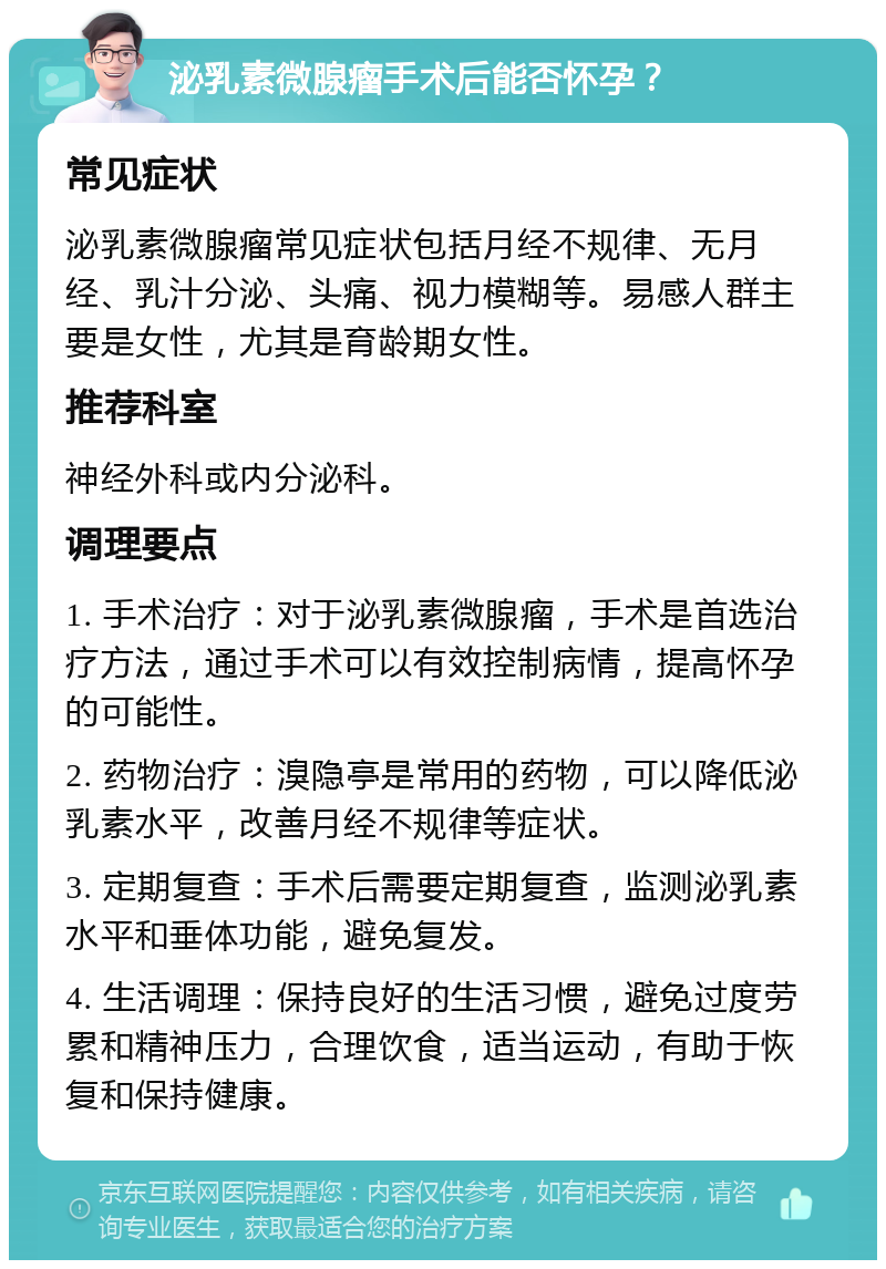 泌乳素微腺瘤手术后能否怀孕？ 常见症状 泌乳素微腺瘤常见症状包括月经不规律、无月经、乳汁分泌、头痛、视力模糊等。易感人群主要是女性，尤其是育龄期女性。 推荐科室 神经外科或内分泌科。 调理要点 1. 手术治疗：对于泌乳素微腺瘤，手术是首选治疗方法，通过手术可以有效控制病情，提高怀孕的可能性。 2. 药物治疗：溴隐亭是常用的药物，可以降低泌乳素水平，改善月经不规律等症状。 3. 定期复查：手术后需要定期复查，监测泌乳素水平和垂体功能，避免复发。 4. 生活调理：保持良好的生活习惯，避免过度劳累和精神压力，合理饮食，适当运动，有助于恢复和保持健康。