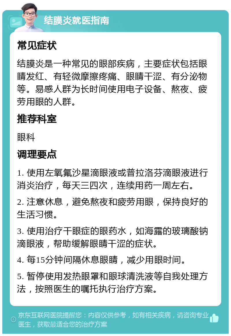 结膜炎就医指南 常见症状 结膜炎是一种常见的眼部疾病，主要症状包括眼睛发红、有轻微摩擦疼痛、眼睛干涩、有分泌物等。易感人群为长时间使用电子设备、熬夜、疲劳用眼的人群。 推荐科室 眼科 调理要点 1. 使用左氧氟沙星滴眼液或普拉洛芬滴眼液进行消炎治疗，每天三四次，连续用药一周左右。 2. 注意休息，避免熬夜和疲劳用眼，保持良好的生活习惯。 3. 使用治疗干眼症的眼药水，如海露的玻璃酸钠滴眼液，帮助缓解眼睛干涩的症状。 4. 每15分钟间隔休息眼睛，减少用眼时间。 5. 暂停使用发热眼罩和眼球清洗液等自我处理方法，按照医生的嘱托执行治疗方案。