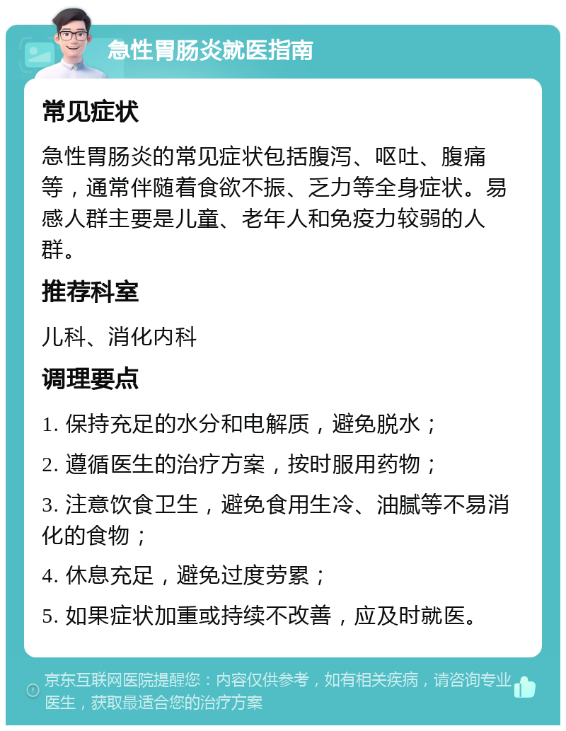 急性胃肠炎就医指南 常见症状 急性胃肠炎的常见症状包括腹泻、呕吐、腹痛等，通常伴随着食欲不振、乏力等全身症状。易感人群主要是儿童、老年人和免疫力较弱的人群。 推荐科室 儿科、消化内科 调理要点 1. 保持充足的水分和电解质，避免脱水； 2. 遵循医生的治疗方案，按时服用药物； 3. 注意饮食卫生，避免食用生冷、油腻等不易消化的食物； 4. 休息充足，避免过度劳累； 5. 如果症状加重或持续不改善，应及时就医。