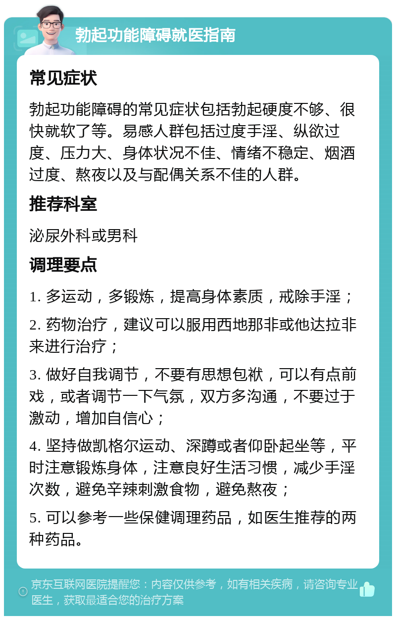 勃起功能障碍就医指南 常见症状 勃起功能障碍的常见症状包括勃起硬度不够、很快就软了等。易感人群包括过度手淫、纵欲过度、压力大、身体状况不佳、情绪不稳定、烟酒过度、熬夜以及与配偶关系不佳的人群。 推荐科室 泌尿外科或男科 调理要点 1. 多运动，多锻炼，提高身体素质，戒除手淫； 2. 药物治疗，建议可以服用西地那非或他达拉非来进行治疗； 3. 做好自我调节，不要有思想包袱，可以有点前戏，或者调节一下气氛，双方多沟通，不要过于激动，增加自信心； 4. 坚持做凯格尔运动、深蹲或者仰卧起坐等，平时注意锻炼身体，注意良好生活习惯，减少手淫次数，避免辛辣刺激食物，避免熬夜； 5. 可以参考一些保健调理药品，如医生推荐的两种药品。