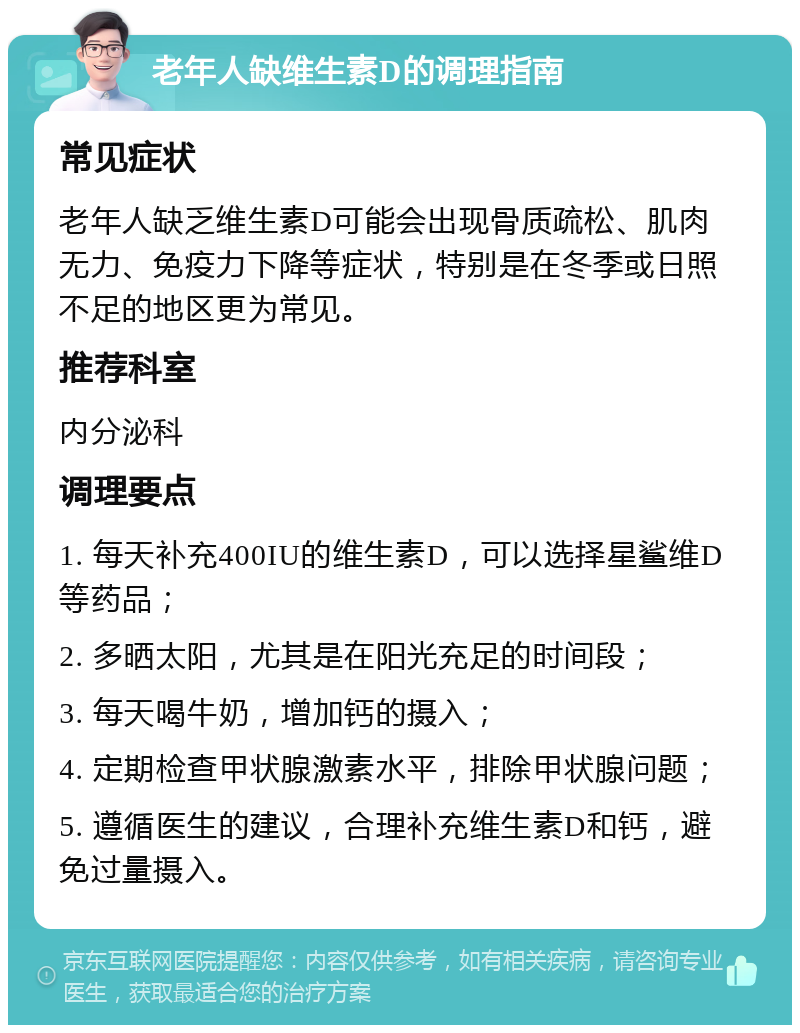 老年人缺维生素D的调理指南 常见症状 老年人缺乏维生素D可能会出现骨质疏松、肌肉无力、免疫力下降等症状，特别是在冬季或日照不足的地区更为常见。 推荐科室 内分泌科 调理要点 1. 每天补充400IU的维生素D，可以选择星鲨维D等药品； 2. 多晒太阳，尤其是在阳光充足的时间段； 3. 每天喝牛奶，增加钙的摄入； 4. 定期检查甲状腺激素水平，排除甲状腺问题； 5. 遵循医生的建议，合理补充维生素D和钙，避免过量摄入。