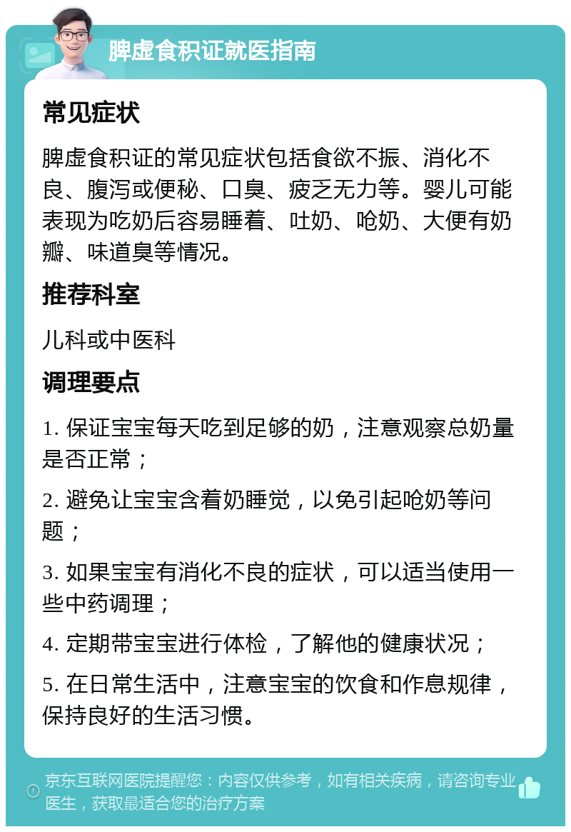 脾虚食积证就医指南 常见症状 脾虚食积证的常见症状包括食欲不振、消化不良、腹泻或便秘、口臭、疲乏无力等。婴儿可能表现为吃奶后容易睡着、吐奶、呛奶、大便有奶瓣、味道臭等情况。 推荐科室 儿科或中医科 调理要点 1. 保证宝宝每天吃到足够的奶，注意观察总奶量是否正常； 2. 避免让宝宝含着奶睡觉，以免引起呛奶等问题； 3. 如果宝宝有消化不良的症状，可以适当使用一些中药调理； 4. 定期带宝宝进行体检，了解他的健康状况； 5. 在日常生活中，注意宝宝的饮食和作息规律，保持良好的生活习惯。