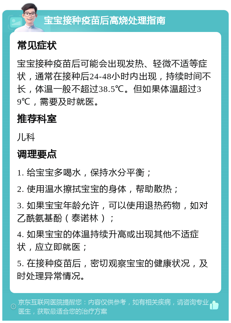 宝宝接种疫苗后高烧处理指南 常见症状 宝宝接种疫苗后可能会出现发热、轻微不适等症状，通常在接种后24-48小时内出现，持续时间不长，体温一般不超过38.5℃。但如果体温超过39℃，需要及时就医。 推荐科室 儿科 调理要点 1. 给宝宝多喝水，保持水分平衡； 2. 使用温水擦拭宝宝的身体，帮助散热； 3. 如果宝宝年龄允许，可以使用退热药物，如对乙酰氨基酚（泰诺林）； 4. 如果宝宝的体温持续升高或出现其他不适症状，应立即就医； 5. 在接种疫苗后，密切观察宝宝的健康状况，及时处理异常情况。