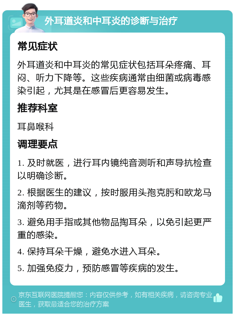 外耳道炎和中耳炎的诊断与治疗 常见症状 外耳道炎和中耳炎的常见症状包括耳朵疼痛、耳闷、听力下降等。这些疾病通常由细菌或病毒感染引起，尤其是在感冒后更容易发生。 推荐科室 耳鼻喉科 调理要点 1. 及时就医，进行耳内镜纯音测听和声导抗检查以明确诊断。 2. 根据医生的建议，按时服用头孢克肟和欧龙马滴剂等药物。 3. 避免用手指或其他物品掏耳朵，以免引起更严重的感染。 4. 保持耳朵干燥，避免水进入耳朵。 5. 加强免疫力，预防感冒等疾病的发生。