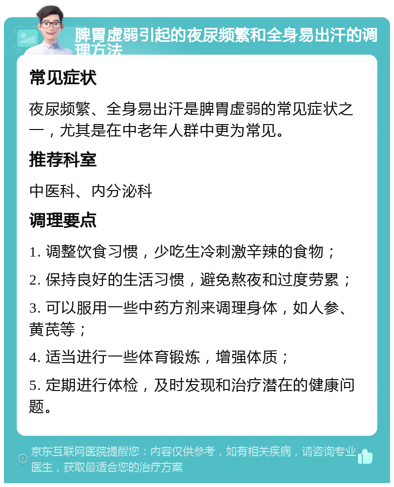 脾胃虚弱引起的夜尿频繁和全身易出汗的调理方法 常见症状 夜尿频繁、全身易出汗是脾胃虚弱的常见症状之一，尤其是在中老年人群中更为常见。 推荐科室 中医科、内分泌科 调理要点 1. 调整饮食习惯，少吃生冷刺激辛辣的食物； 2. 保持良好的生活习惯，避免熬夜和过度劳累； 3. 可以服用一些中药方剂来调理身体，如人参、黄芪等； 4. 适当进行一些体育锻炼，增强体质； 5. 定期进行体检，及时发现和治疗潜在的健康问题。