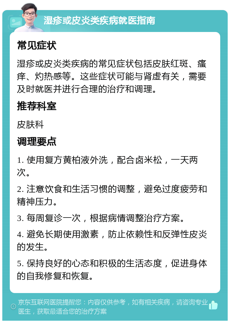 湿疹或皮炎类疾病就医指南 常见症状 湿疹或皮炎类疾病的常见症状包括皮肤红斑、瘙痒、灼热感等。这些症状可能与肾虚有关，需要及时就医并进行合理的治疗和调理。 推荐科室 皮肤科 调理要点 1. 使用复方黄柏液外洗，配合卤米松，一天两次。 2. 注意饮食和生活习惯的调整，避免过度疲劳和精神压力。 3. 每周复诊一次，根据病情调整治疗方案。 4. 避免长期使用激素，防止依赖性和反弹性皮炎的发生。 5. 保持良好的心态和积极的生活态度，促进身体的自我修复和恢复。