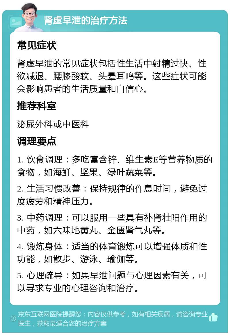 肾虚早泄的治疗方法 常见症状 肾虚早泄的常见症状包括性生活中射精过快、性欲减退、腰膝酸软、头晕耳鸣等。这些症状可能会影响患者的生活质量和自信心。 推荐科室 泌尿外科或中医科 调理要点 1. 饮食调理：多吃富含锌、维生素E等营养物质的食物，如海鲜、坚果、绿叶蔬菜等。 2. 生活习惯改善：保持规律的作息时间，避免过度疲劳和精神压力。 3. 中药调理：可以服用一些具有补肾壮阳作用的中药，如六味地黄丸、金匮肾气丸等。 4. 锻炼身体：适当的体育锻炼可以增强体质和性功能，如散步、游泳、瑜伽等。 5. 心理疏导：如果早泄问题与心理因素有关，可以寻求专业的心理咨询和治疗。